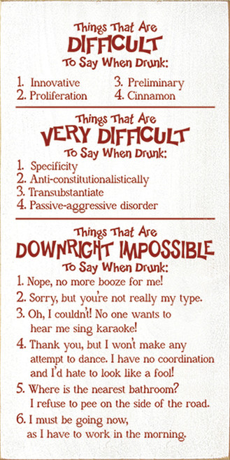 Things that are difficult to say when drunk: 1. Innovative 2. Proliferation 3. Preliminary 4. Cinnamon. Things that are very difficult to say when drunk: 1. Specificity 2. Anti-constitutionalistically 3. Transubstantiate 4. Passive-aggressive disorder. Things that are downright impossible to say when drunk: 1. Nope, no more booze for me! 2. Sorry, but you're not really my type. 3. Oh, I couldn't! No one wants to hear my sing karaoke! 4. Thank you, but I won't make any attempt to dance. I have no coordination and I'd hate to look like a fool! 5. Where is the nearest bathroom? I refuse to pee on the side of the road. 6. I must be going now, as I have to work in the morning. Wood Sign