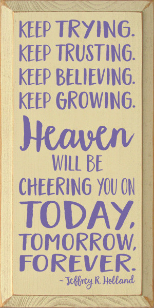Keep Trying. Keep Trusting. Keep Believing. Keep Growing. Heaven Will Be Cheering You On Today, Tomorrow, Forever. - Jeffrey R. Holland