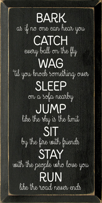 Bark as if no one can hear you. Catch every ball on the fly. Wag 'til you knock something over. Sleep on a sofa nearby. Jump like the sky is the limit. Sit by the fire with friends. Stay with the people who love you. Run like the road never ends.