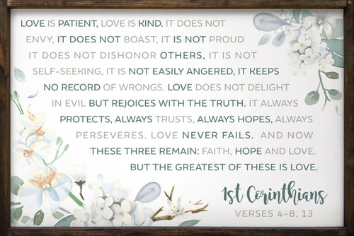 Love is patient, love is kind. It does not envy, it does not boast, it is not proud. It does not dishonor others, it is not self-seeking, it is not easily angered, it keeps no record of wrongs. Love does not delight in evil but rejoices with the truth. It always protects, always trusts, always hopes, always perseveres. Love never fails. And now these three remain: faith, hope and love. But the greatest of these is love. 1st Corinthians Verses 4-8, 13 Framed Wooden Sign