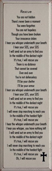 11x36 Putty board with Black text

You are not hidden
There's never been a moment
You were forgotten
You are not hopeless
Though you have been broken
Your innocence stolen
I hear you whisper underneath your breath
I hear your SOS, your SOS
I will send out an army to find you
In the middle of the darkest night
It's true, I will rescue you
There is no distance
That cannot be covered
Over and over
You're not defenseless
I'll be your shelter
I'll be your armor
I hear you whisper underneath your breath
I hear your SOS, your SOS
I will send out an army to find you
In the middle of the darkest night
It's true, I will rescue you
I will never stop marching to reach you
In the middle of the hardest fight
It's true, I will rescue you
I hear the whisper underneath your breath
I hear you whisper, you have nothing left
I will send out an army to find you
In the middle of the darkest night
It's true, I will rescue you
I will never stop marching to reach you
In the middle of the hardest fight
It's true, I will rescue you
Oh, I will rescue you