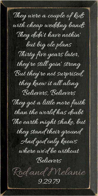 9x18 Black board with White and Anchor Gray text

They were a couple of kids with cheap wedding bands
They didn't have nothin' but big ole plans
Thirty five years later, they're still goin' strong
But they're not surprised, they knew it all along
Believers, Believers
They got a little more faith than the world has doubt
The earth might shake, but they stand their ground
And god only knows where we'd be without
Believers

Rod and Melanie
9.29.79