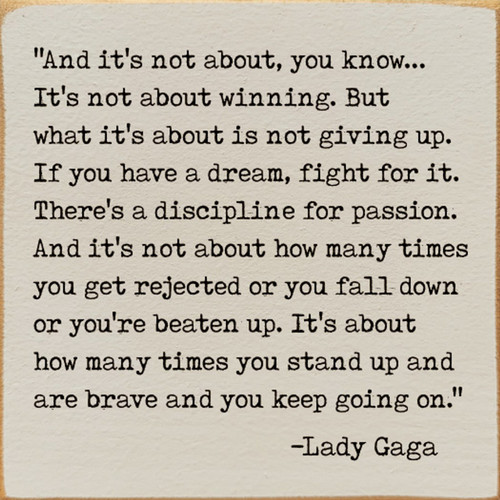 And it's not about, you know... It's not about winning. But what it's about is not giving up. If you have a dream, fight for it. There's a discipline for passion. And it's not about how many times you get rejected or you fall down or you're beaten up. It's about how many times you stand up and are brave and you keep going on. - Lady Gaga Wooden Sign