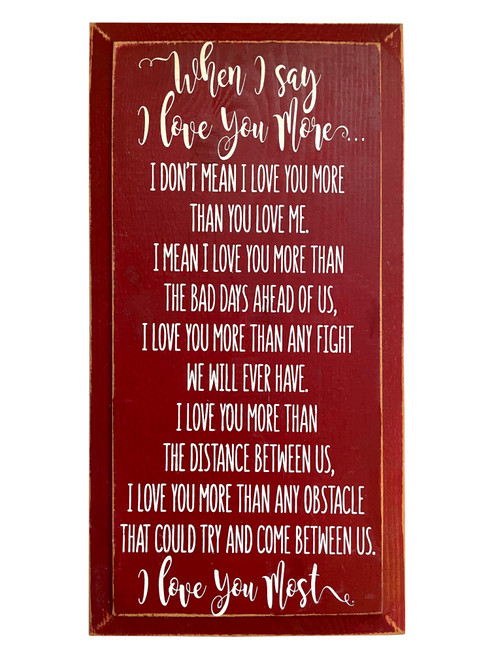 When I say I love you more...I don't mean I love you more than you love me. I mean I love you more than the bad days ahead of us, I love you more than any fight we will ever have. I love you more than the distance between us, I love you more than any obstacle that could try and come between us. I love you most. Wooden Sign