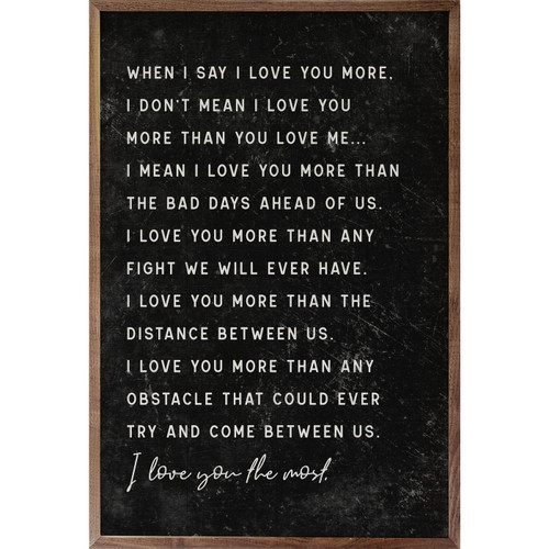 When I say I love you more, I don't mean I love you more than you love me... I mean I love you more than the bad days ahead of us. I love you more than any fight we will ever have. I love you more than the distance between us. I love you more than any obstacle that could ever try and come between us. I love you the most. - Wood Framed Sign