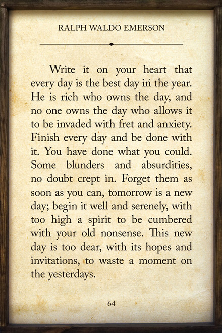 Write it on your heart that every day is the best day in the year. He is rich who owns the day, and no one owns the day who allows it to be invaded with fret and anxiety. Finish every day and be done with it. You have done what you could. Some blunders and absurdities, no doubt crept in. Forget them as soon as you can, tomorrow is a new day; begin it well and serenely, with too high a spirit to be cumbered with your old nonsense. This new day is too dear, with its hopes and invitations, to waste a moment on the yesterdays. - Ralph Waldo Emerson Quote on Framed Wooden Sign