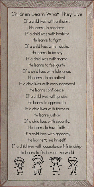 Children Learn What They Live - If a child lives with criticism, He learns to condemn. If a child lives with hostility, He learns to fight. If a child lives with ridicule, He learns to be shy. If a child lives with shame, He learns to feel guilty. If a child lives with tolerance, He learns to be patient. If a child lives with encouragement, He learns confidence. If a child lives with praise, He learns to appreciate. If a child lives with fairness, He learns justice. If a child lives with security, He learns to have faith. If a child lives with approval, He learns to like himself. If a child lives with acceptance and friendship, He learns to find love in the world.