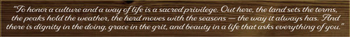 3.25x30 Walnut Stain board with White text

"To honor a culture and a way of life is a sacred privilege. Out here, the land sets the terms, the peaks hold the weather, the herd moves with the seasons — the way it always has. And there is dignity in the doing, grace in the grit, and beauty in a life that asks everything of you."