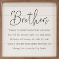 Brothers - There's No Better Friend Than A Brother. You will tell secrets, fight, cry, and laugh. Brothers will always be side by side even if you are miles apart. Brothers will always be connected by heart. on Wood Framed Sign