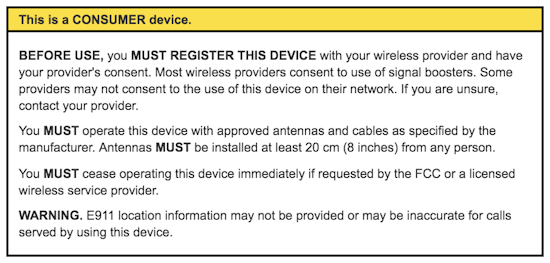 This is a CONSUMER device. BEFORE USE, you MUST REGISTER THIS DEVICE with your wireless provider and have your provider's consent. Most wireless providers consent to the use of signal boosters. Some providers may not consent to the use of this device on their network. If you are unsure, contact your provider. You MUST operate this device with approved antennas and cables as specified by the manufacturer. Antennas MUST be installed at least 20 cm (8 inches) from any person. You MUST cease operating this device immediately if requested by the FCC or a licensed wireless service provider. WARNING. E911 location information may not be provided or may be inaccurate for calls served by using this device.