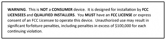 WARNING. This is NOT a CONSUMER device. It is designed for installation by FCC LICENSEES and QUALIFIED INSTALLERS. You MUST have an FCC LICENSE or express consent of an FCC Licensee to operate this device. Unauthorized use may result in significant forfeiture penalties, including penalties in excess of $100,000 for each continuing violation.