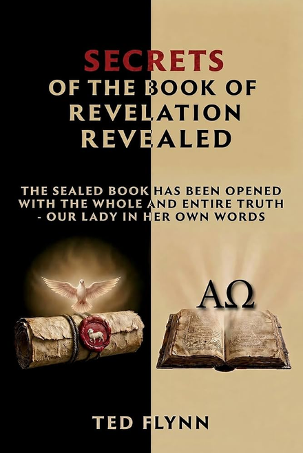 Secrets of The Book of Revelation Revealed
The Sealed Book has Been Opened with the Whole and Entire Truth - Our Lady in Her Own Words By Ted Flynn