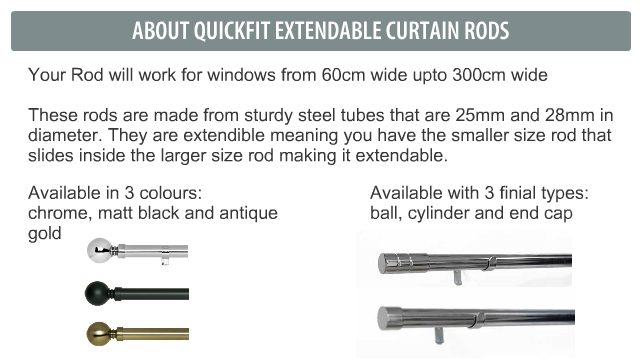 Details about quickfit rods Your Rod will work for windows from 60cm wide upto 300cm wide These rods are made from sturdy steel tubes that are 25mm and 28mm in diameter. They are extendible meaning you have the smaller size rod that slides inside the larger size rod making it extendable.