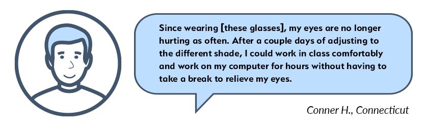 Conner Testimonial: After a couple days of adjusting to the different shade, I could work in class comfortably and work on my computer for hours without having to take a break to relieve my eyes. Conner Migraine Glasses Testimonial