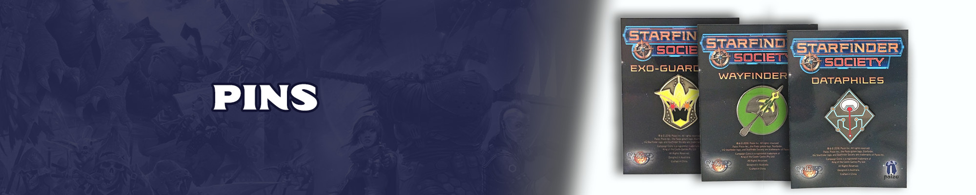 Pins: White text with a dark blue outline overlayed over the top of a dark blue tinted illustration of the pathfinder and starfinder iconics. To the right of the text graphic if an image of three pins on backing boards. The first pin is for the starfinder society faction: Exo-Guardians, a yellow and black helmet with two red flashes where the eyes under the helmet would be. The second pin is for the starfinder society faction the Wayfinders. The pin is a green circle with a green and yellow spaceship flying through it.  The third pin is a starfinder society Dataphiles faction pin, the pin is a black diamond shape with blue and red technical lines running through it in different directions.