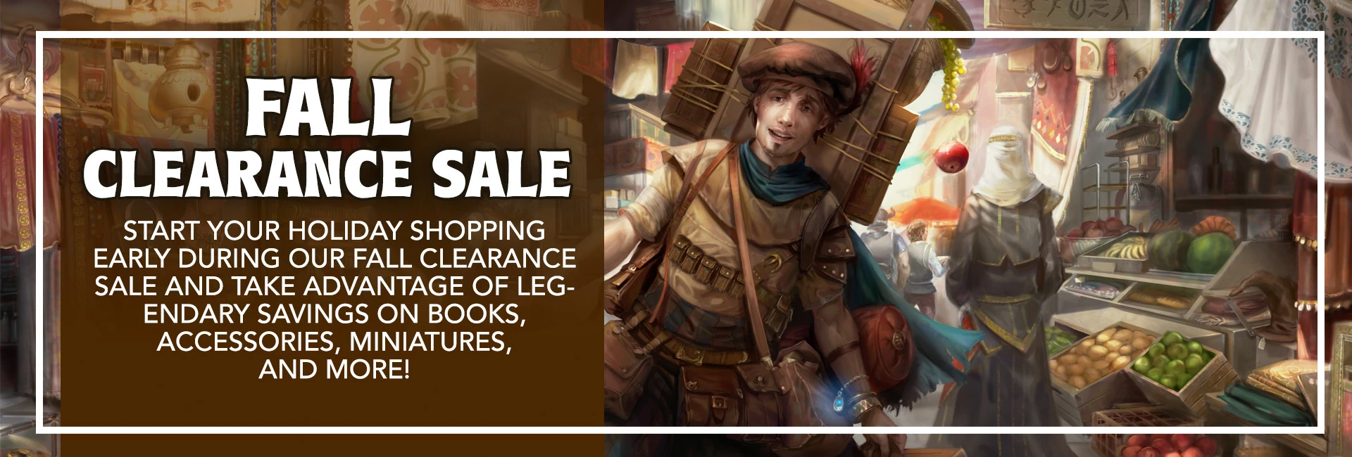 Fall Clearance Sale: start your holiday shopping early during our Fall Clearance Sale and take advantage of legendary savings on books, accessories, miniatures, and more!
