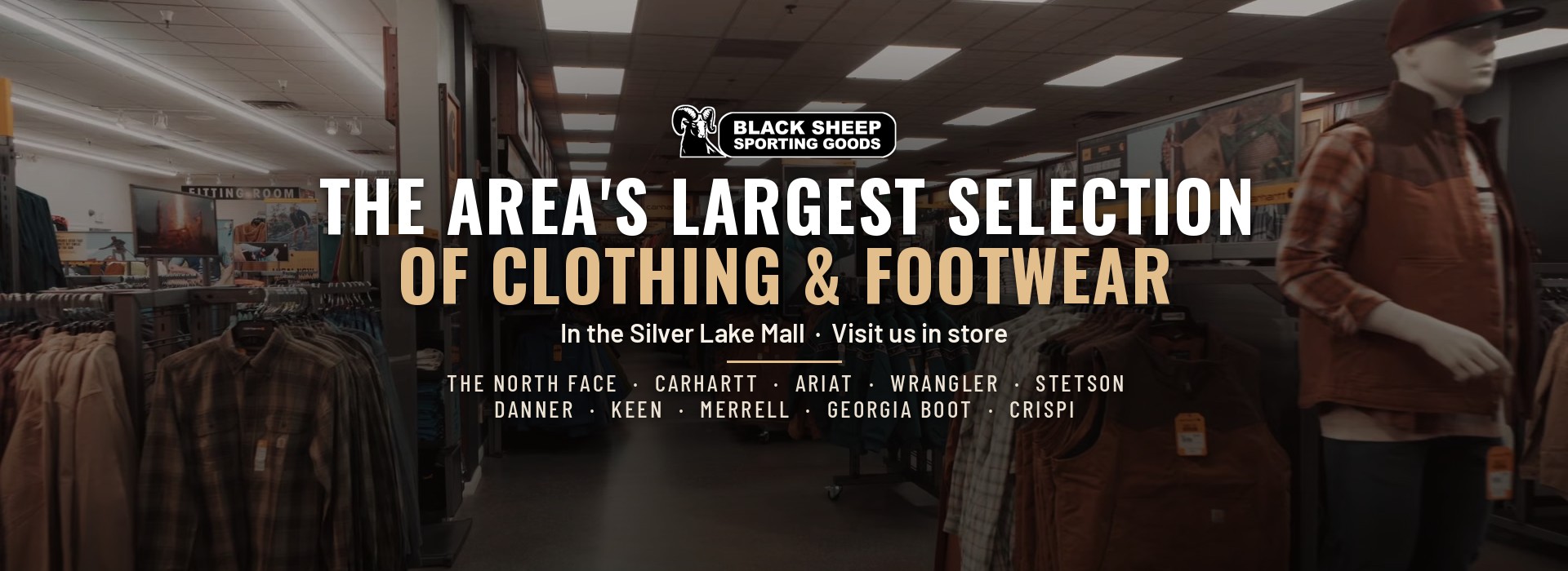 The area's largest selection of clothing and footwear, in the Silver Lake Mall. Visit us in store for The North Face, Carhartt, Ariat, Wrangler, Stetson, Danner, Keen, Merrell, Georgia Boot and Crispi. Browse clothing.