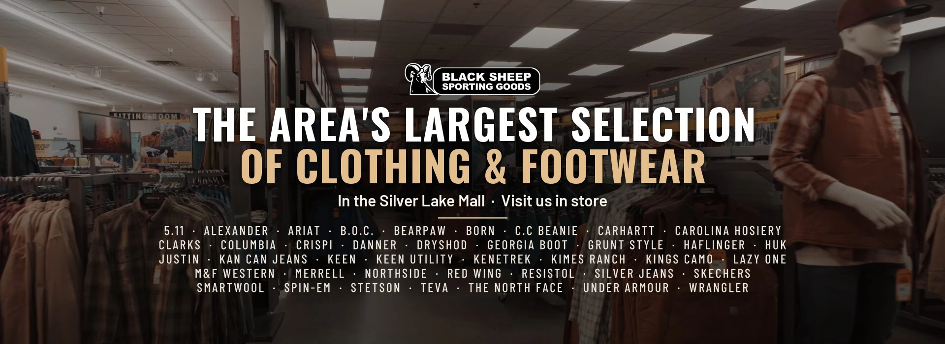 The area's largest selection of clothing and footwear, in the Silver Lake Mall. Visit us in store for 5.11, Alexander, Ariat, B.O.C., Bearpaw, Born, C.C Beanie, Carhartt, Carolina Hosiery, Clarks, Columbia, Crispi, Danner, Dryshod, Georgia Boot, Grunt Style, Haflinger, HUK, Justin, Kan Can Jeans, Keen, Keen Utility, Kenetrek, Kimes Ranch, Kings Camo, Lazy One, M&F Western, Merrell, Northside, Red Wing, Resistol, Silver Jeans, Skechers, Smartwool, Spin-Em, Stetson, Teva, The North Face, Under Armour and Wrangler. Browse clothing.