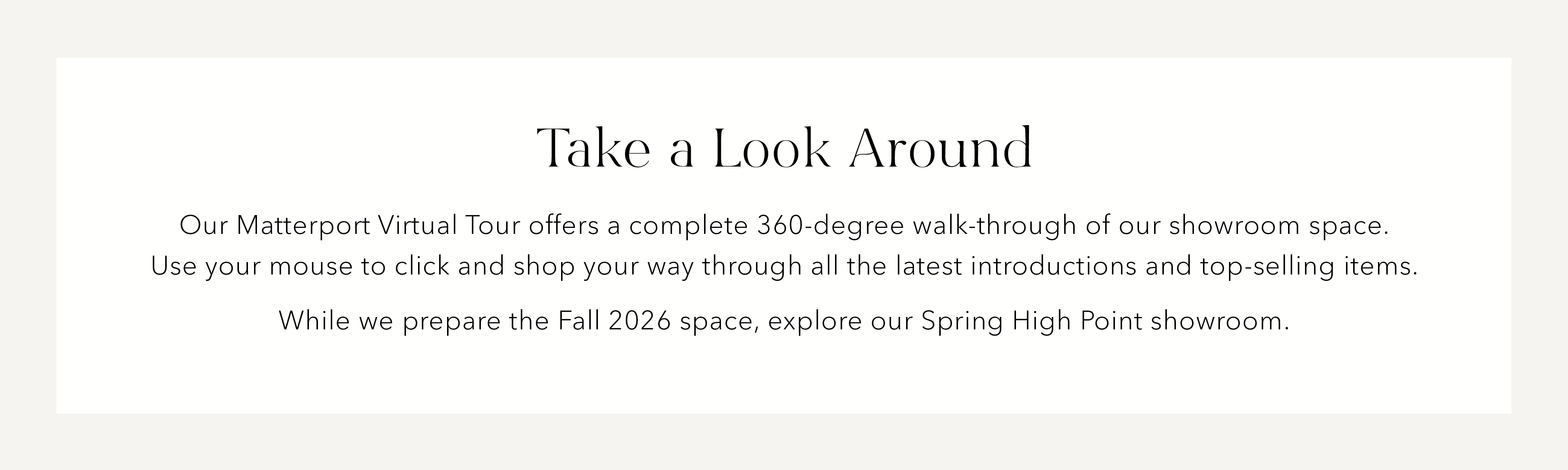 Take a look around. Our Matterport virtual tour offers a complete 360-degree walk-through of our showroom space. Use your mouse to click and shop your way through all the latest introductions and top-selling items. While we prepare the Fall 2026 space, explore our Spring High Point showroom.
