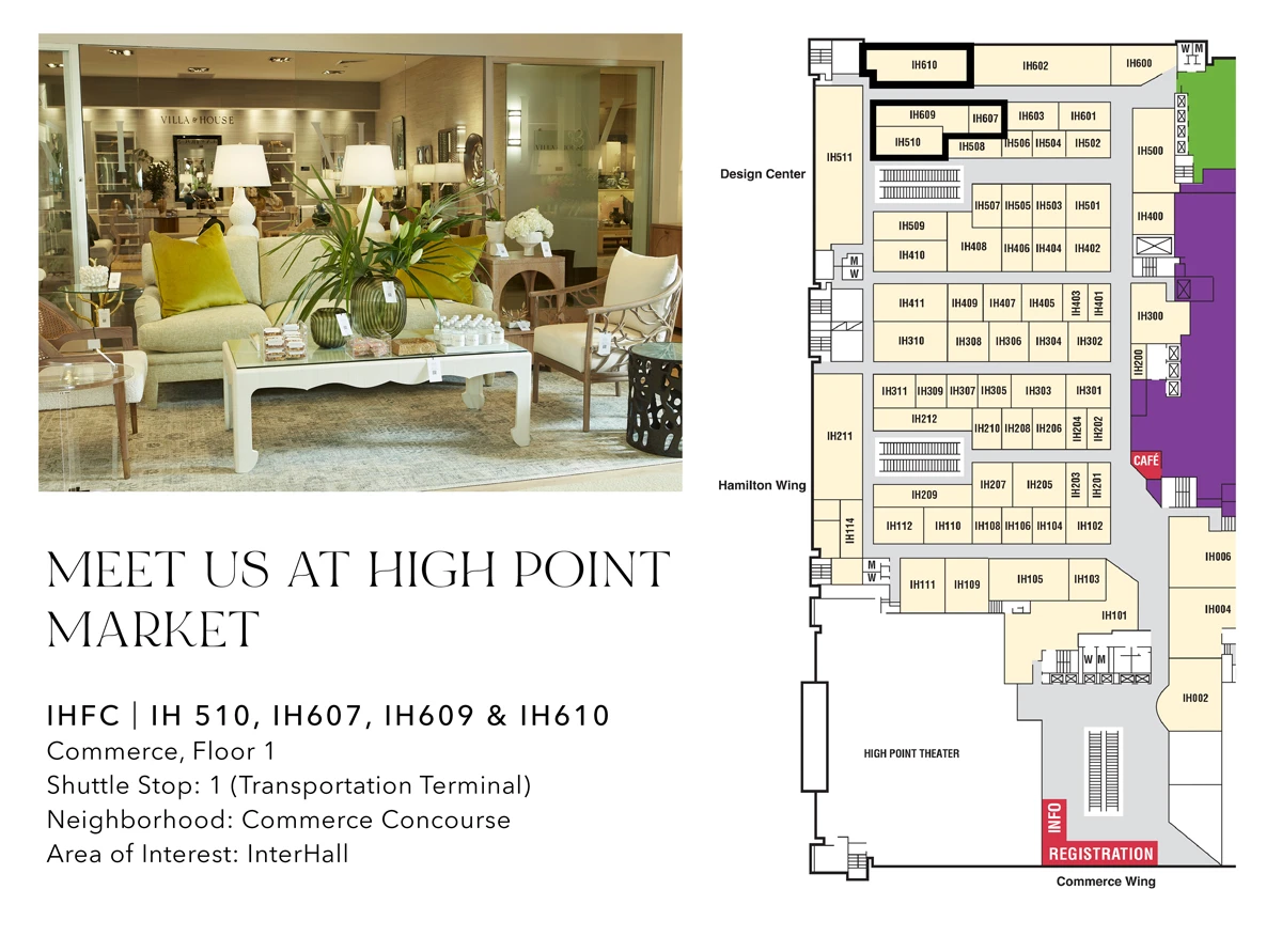 Meet us at High Point Market. IHFC IH510, IH607, IH609 & IH610. Commerce, Floor 1. Shuttle Stop: 1 (Transportatin Terminal). Neighborhood: Commerce Concourse. Area of Interest: InterHall