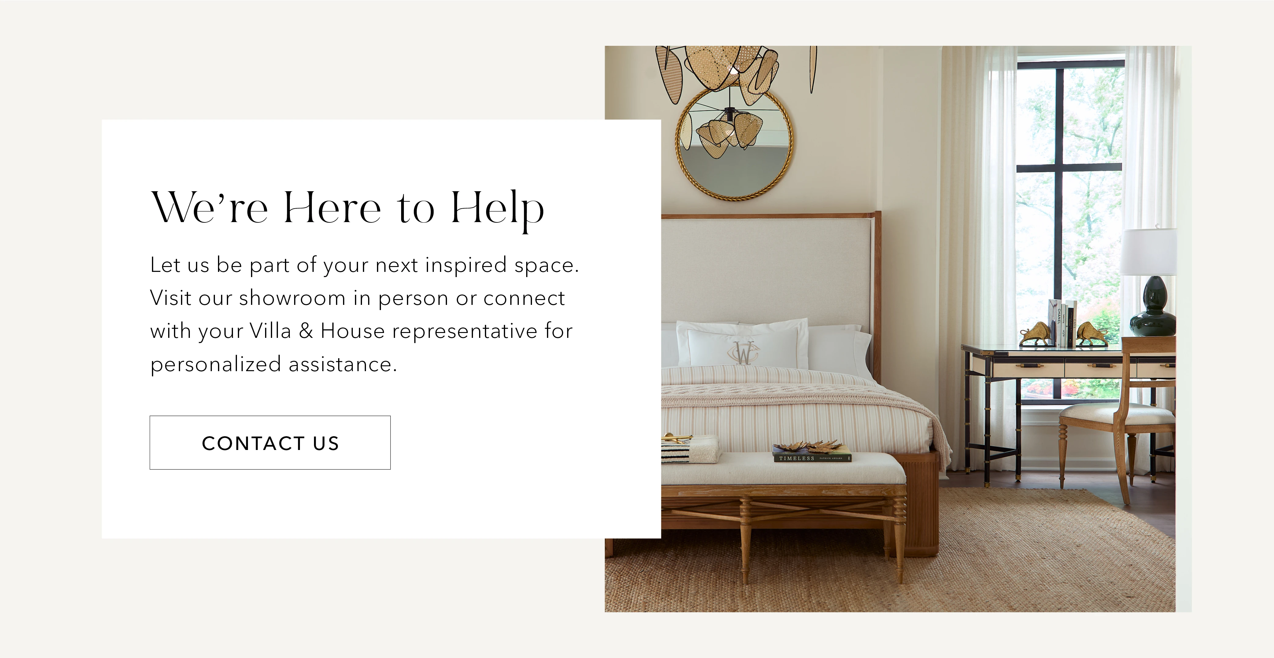 We're here to help. Let us be part of your next inspired space. Visit our shoroom in person or connect with your Villa & House representative for personalized assistance. Contact us.