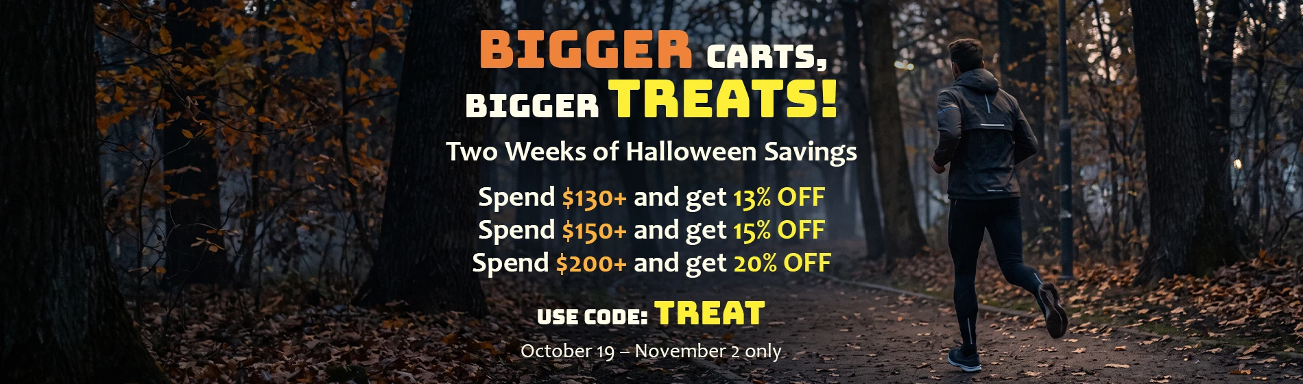 graphic, rear view of a man wearing a dark jacket and black athletic tights running down a moody path covered in fallen leaves through a dark autumn forest, text, Bigger Carts, Bigger Treats — this Halloween Week, save 13% on $130+, 15% on $125+, and 20% on $200+ orders! Use Code TREAT 