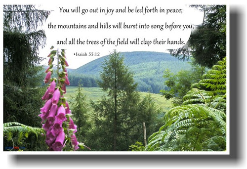 You will go out in joy and be led forth in peace;  the mountains and hills will burst into song before you,  and all the trees of the field will clap their hands. Isaiah 55:12