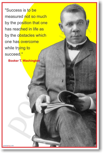 Booker T. Washington - "Success is to be measured not so much by the position that one has reached in life as by the obstacles which one has overcome while trying to succeed."