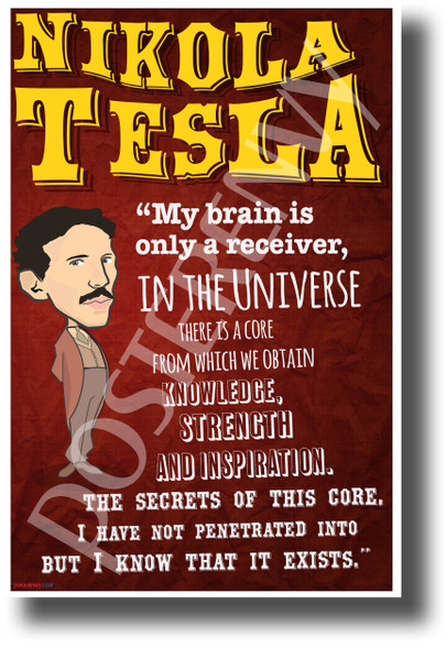 My brain is only a receiver, in the universe there is a core from which we obtain knowledge, strength and inspiration. The secrets of this core, I have not penetrated into but I know that it exists Nikola Tesla NEW Motivational Poster (fp445) inventor genius serbian elon musk model s model x model 3 ev
