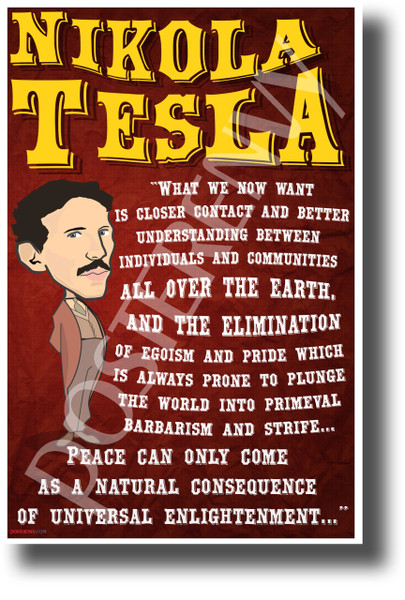 What we now want is closer contact and better understanding between individuals and communities all over the earth, and the elimination of egoism and pride which is always prone to plunge the world into primeval barbarism and strife.... Peace can only come as a natural consequence of universal enlightenment Nicola Tesla NEW Motivational Poster (fp452) inventor innovator electricity elon musk model x model s model 3 serbian 