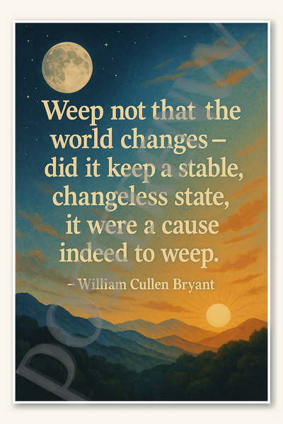 Weep not that the world changes - did it keep a stable, changeless state, it were a cause indeed to weep - William Cullen Bryant Poster 18 inch x 12 inch