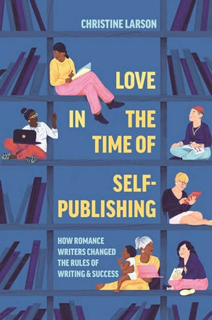 Love in the Time of Self-Publishing: How Romance Writers Changed the Rules of Writing and Success By Christine M. Larson - Hardcover