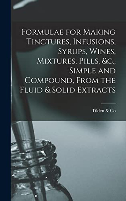 Formulae for Making Tinctures, Infusions, Syrups, Wines, Mixtures, Pills, &c., Simple and Compound, From the Fluid & Solid Extracts By Tilden & Co - Hardcover