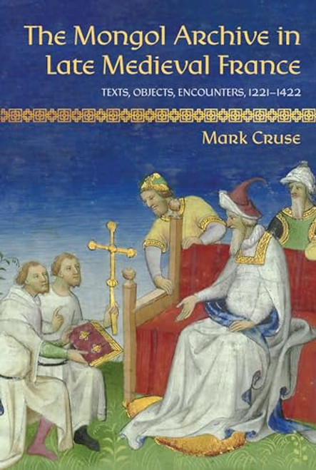 The Mongol Archive in Late Medieval France: Texts, Objects, Encounters, 1221-1422 By Mark Cruse - Hardcover