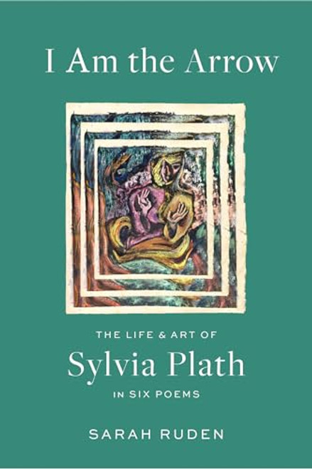 I Am the Arrow: The Life and Art of Sylvia Plath in Six Poems By Sarah Ruden - Hardcover