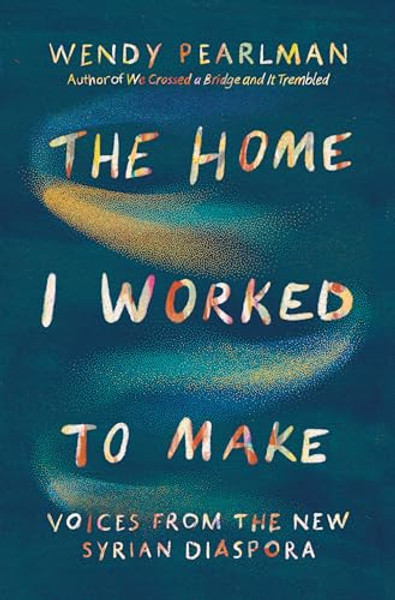 The Home I Worked to Make: Voices from the New Syrian Diaspora By Wendy Pearlman - Hardcover