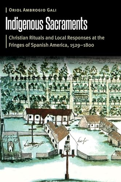 Indigenous Sacraments: Christian Rituals and Local Responses at the Fringes of Spanish America, 1529-1800 By Oriol Ambrogio Gali - Hardcover