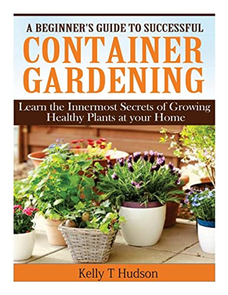 A Beginner's Guide to Successful Container Gardening: Learn the Innermost Secrets of Growing Healthy Plants at your Home By Kelly T. Hudson - Paperback