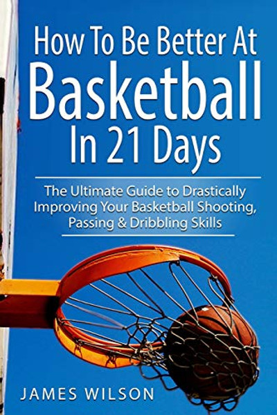 How to Be Better At Basketball in 21 days: The Ultimate Guide to Drastically Improving Your Basketball Shooting, Passing and Dribbling Skills By James Wilson - Paperback