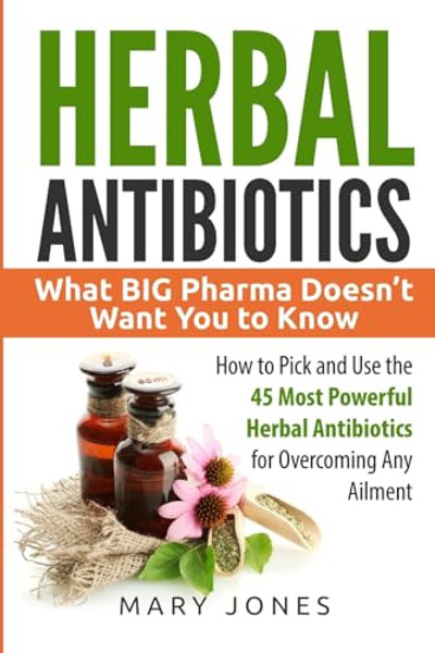 Herbal Antibiotics: What BIG Pharma Doesn't Want You to Know - How to Pick and Use the 45 Most Powerful Herbal Antibiotics for Overcoming Any Ailment By Mary Jones - Paperback
