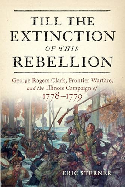 Till the Extinction of This Rebellion: George Rogers Clark, Frontier Warfare, and the Illinois Campaign of 1778-1779 By Eric Sterner - Hardcover