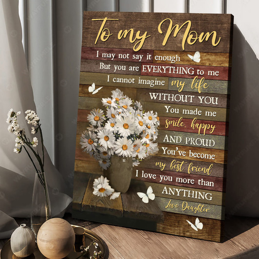 To My Mom, I May Not Say It Enough But You Are Everything To Me I Cannot Imagine My Life Poster and Canvas