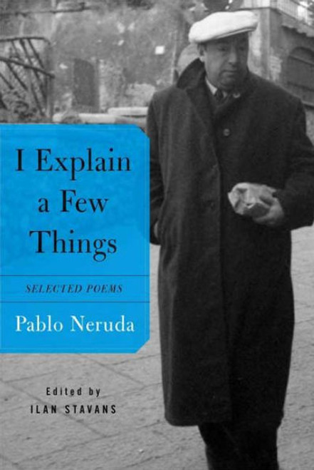 Among the lasting voices of the most tumultuous (in his own words, "the saddest") century, a witness and a chronicler of its most decisive events, Pablo Neruda is among world literature's most beloved poets and one of Latin America's most revered writers--the emblem of the engaged poet, an artist whose heart, always with the people, is consumed by passion. His work, oscillating from epic meditations on politics and history to intimate reflections on animals, food, and everyday objects, is filled with humor and affection.
This bilingual selection of more than fifty of Neruda's best poems, edited and with an introduction by the distinguished Latin American scholar Ilan Stavans and brilliantly translated by an array of well-known poets, also includes some poems previously unavailable in English. I Explain a Few Things distills the poet's brilliance to its most essential and illuminates Neruda's commitment to using the pen as a calibrator for his age. Among the lasting voices of the most tumultuous (in his own words, "the saddest") century, a witness and a chronicler of its most decisive events, Pablo Neruda is among world literature's most beloved poets and one of Latin America's most revered writers--the emblem of the engaged poet, an artist whose heart, always with the people, is consumed by passion. His work, oscillating from epic meditations on politics and history to intimate reflections on animals, food, and everyday objects, is filled with humor and affection.
This bilingual selection of more than fifty of Neruda's best poems, edited and with an introduction by the distinguished Latin American scholar Ilan Stavans and brilliantly translated by an array of well-known poets, also includes some poems previously unavailable in English. I Explain a Few Things distills the poet's brilliance to its most essential and illuminates Neruda's commitment to using the pen as a calibrator for his age.