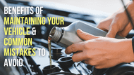 What Are the Benefits of Maintaining Your Vehicle & How to Avoid Common Maintenance Mistakes