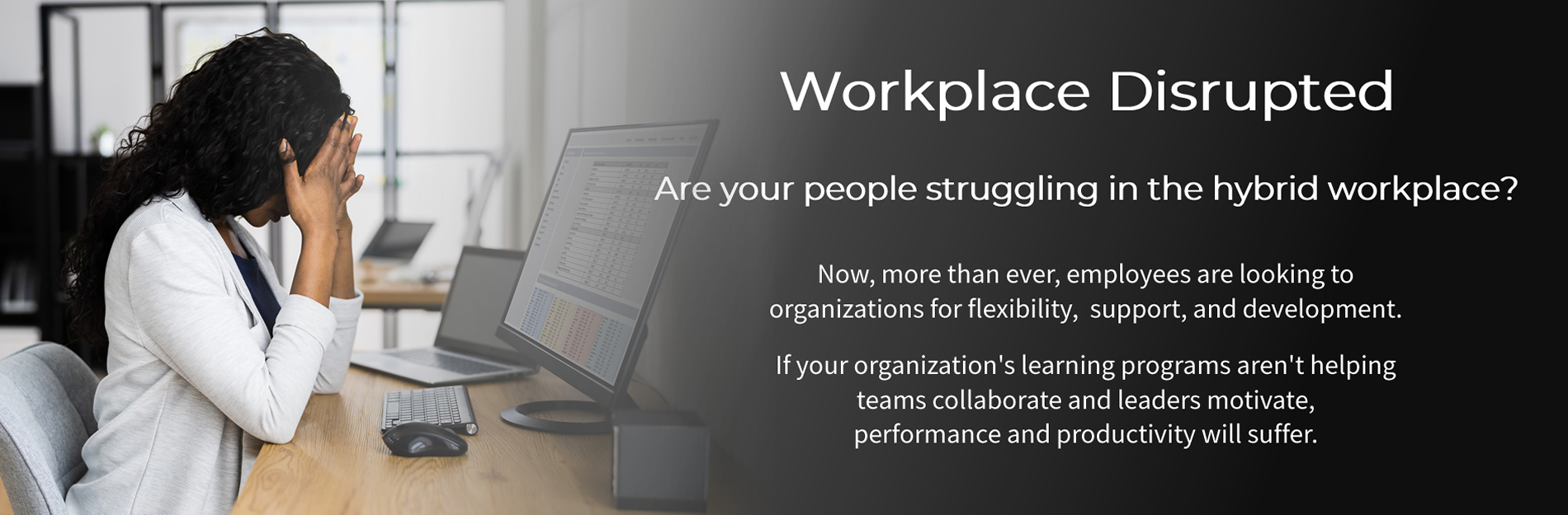 Workplace Disrupted: Are your people struggling in the hybrid workplace? Performance and productivity may suffer without flexibility, support, and ongoing development from your organization.