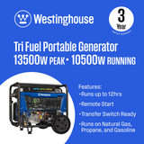 Westinghouse WGen10500TFc Tri-Fuel Portable Generator Features: 13500 Peak Watts, 10500 Running Watts. Runs up to 12 Hours on Gasoline at 25% Load, Remote Start with Included Fob, Transfer Switch Ready, Uses Natural Gas, Propane, or Gasoline. 3 Year Limited Warranty