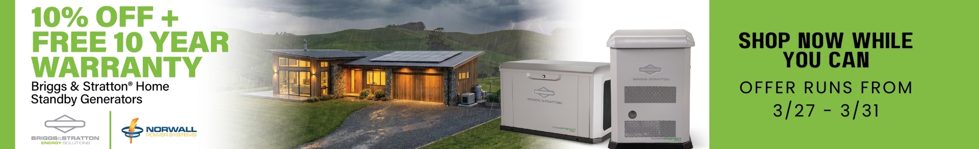 Briggs & Stratton Sale Banner: Two Briggs & Stratton Generators overlay the image. Text reads:10% Off +  Free 10 Year Warranty Briggs & Stratton Home Standby Generators. Shop Now While You Can. Offer Runs From 3/09-3/31.
