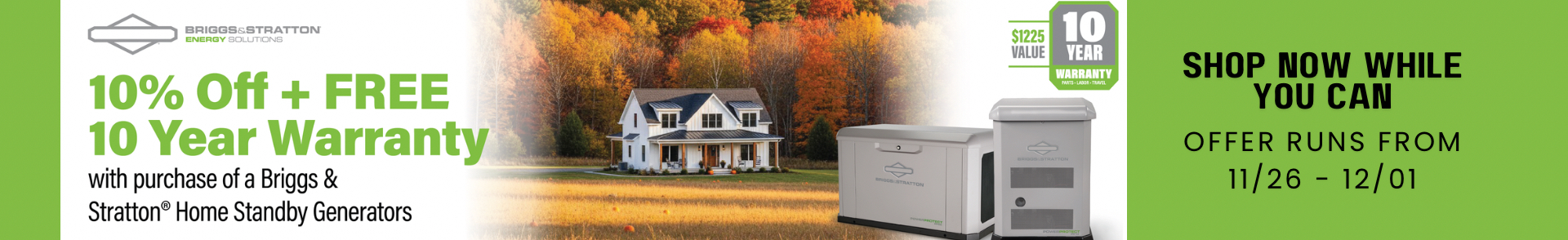 Briggs & Stratton 10% Off + Warranty Promotion Banner: Center, trees in fall colors of red, gold, yellow, and rust form the backdrop for a home with a golden field in front. Two Briggs & Stratton Generators overlay the image. Left side text reads: 10% Off + Free 10-Year Warranty with Purcahse of Briggs & Stratton Home Standby Generators. The Briggs & Stratton Logo is Upper Left over the text. On the right is a 10-Year Warranty Badge with $1225 Value. Right side text: Shop Now While You Can. Offer Runs From 11/26 - 12/01.
