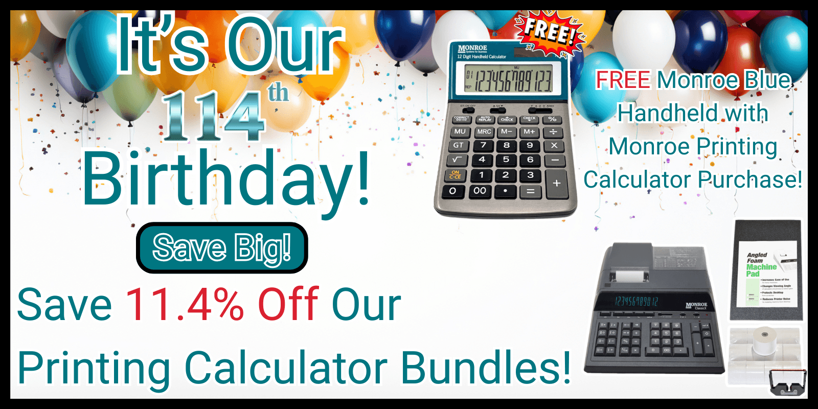 It's Our 114th Birthday! Let's Celebrate! Save 11.4% Off Our Printing Calculator Bundles! Also, Get A FREE Monroe Blue Handheld with any Monroe Printing Calculator Purchase.