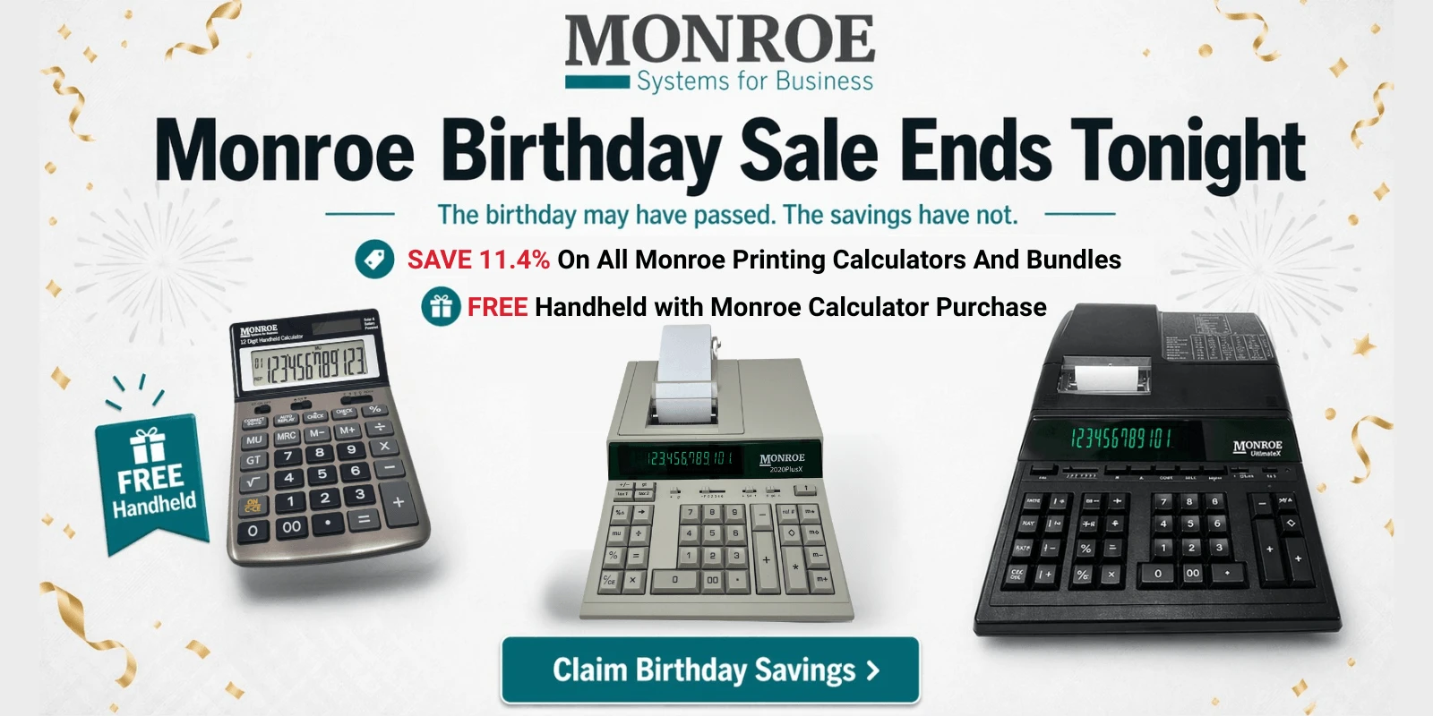 It's Our 114th Birthday! Let's Celebrate! Save 11.4% Off Our Printing Calculator Bundles! Also, Get A FREE Monroe Blue Handheld with any Monroe Printing Calculator Purchase.
